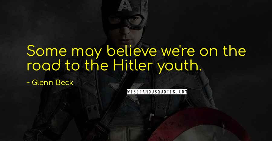 Glenn Beck Quotes: Some may believe we're on the road to the Hitler youth.