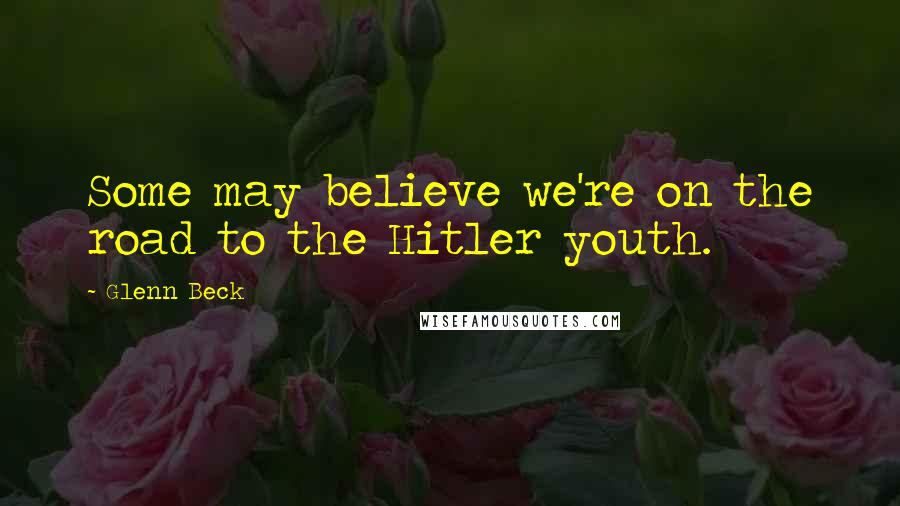 Glenn Beck Quotes: Some may believe we're on the road to the Hitler youth.