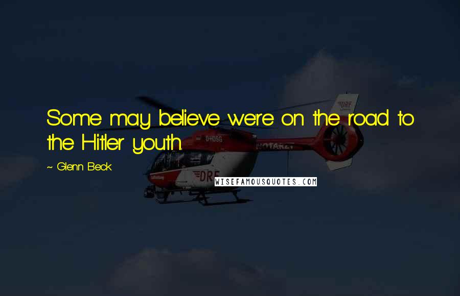 Glenn Beck Quotes: Some may believe we're on the road to the Hitler youth.