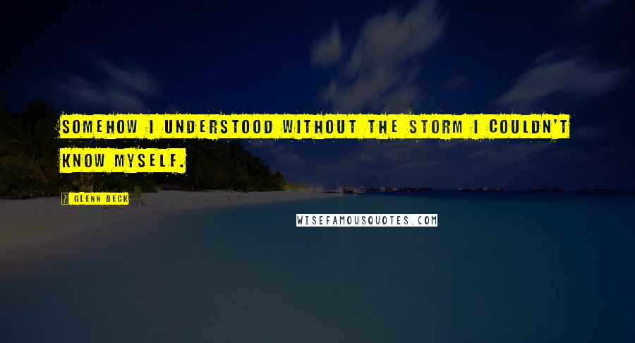 Glenn Beck Quotes: Somehow I understood without the storm I couldn't know myself.