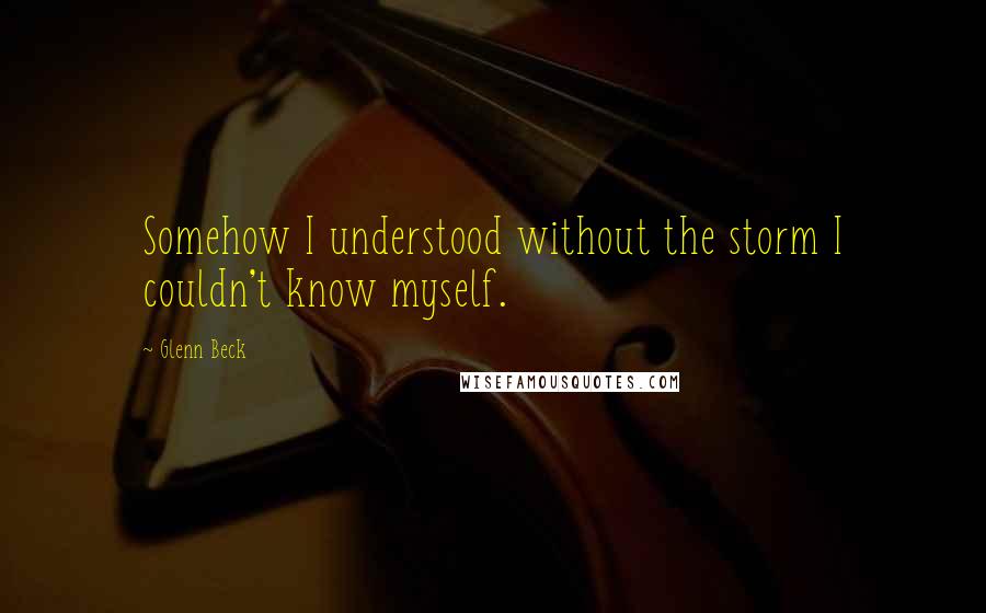 Glenn Beck Quotes: Somehow I understood without the storm I couldn't know myself.