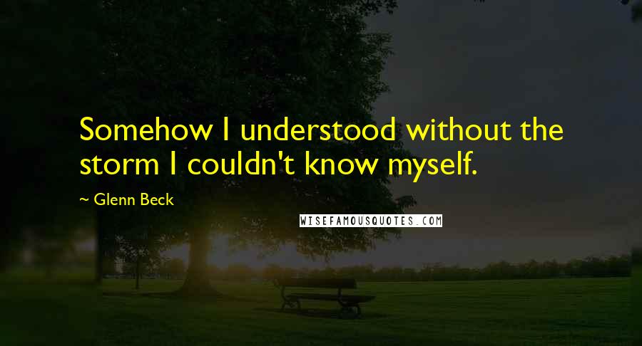 Glenn Beck Quotes: Somehow I understood without the storm I couldn't know myself.