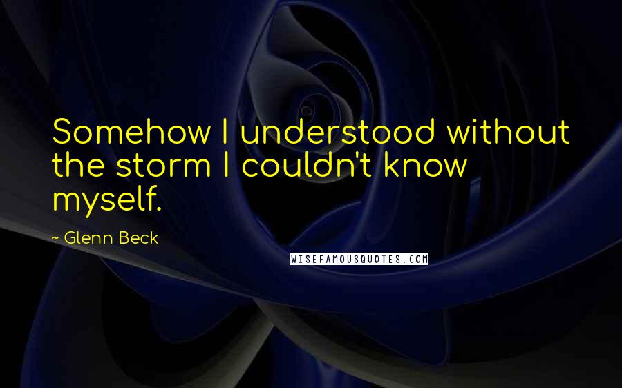 Glenn Beck Quotes: Somehow I understood without the storm I couldn't know myself.