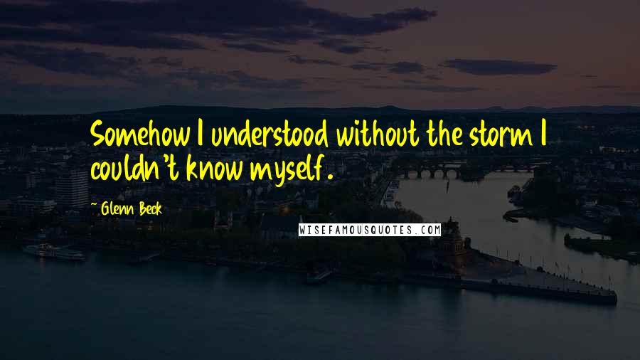 Glenn Beck Quotes: Somehow I understood without the storm I couldn't know myself.