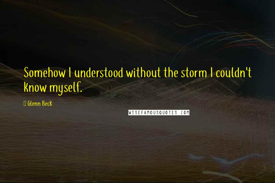 Glenn Beck Quotes: Somehow I understood without the storm I couldn't know myself.