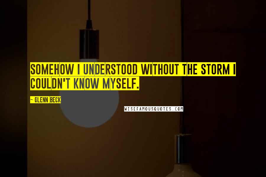 Glenn Beck Quotes: Somehow I understood without the storm I couldn't know myself.