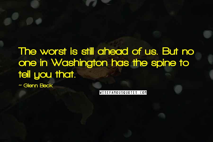 Glenn Beck Quotes: The worst is still ahead of us. But no one in Washington has the spine to tell you that.