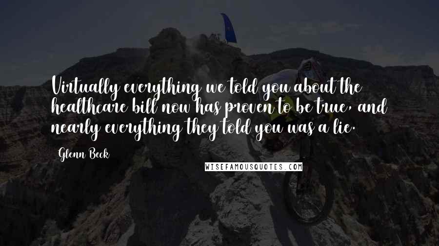 Glenn Beck Quotes: Virtually everything we told you about the healthcare bill now has proven to be true, and nearly everything they told you was a lie.