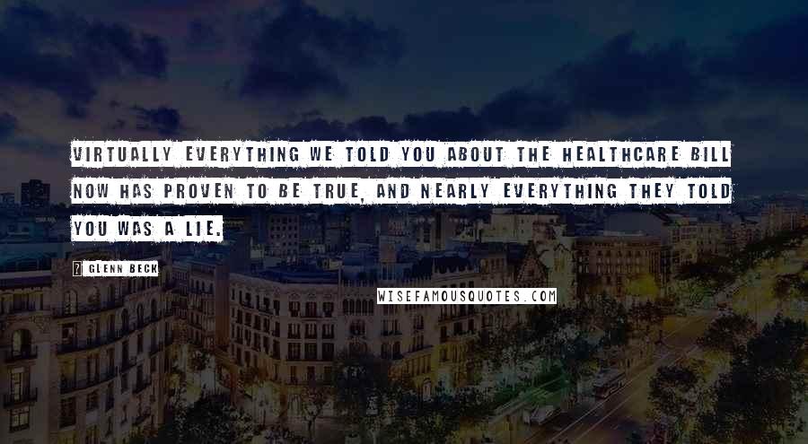 Glenn Beck Quotes: Virtually everything we told you about the healthcare bill now has proven to be true, and nearly everything they told you was a lie.