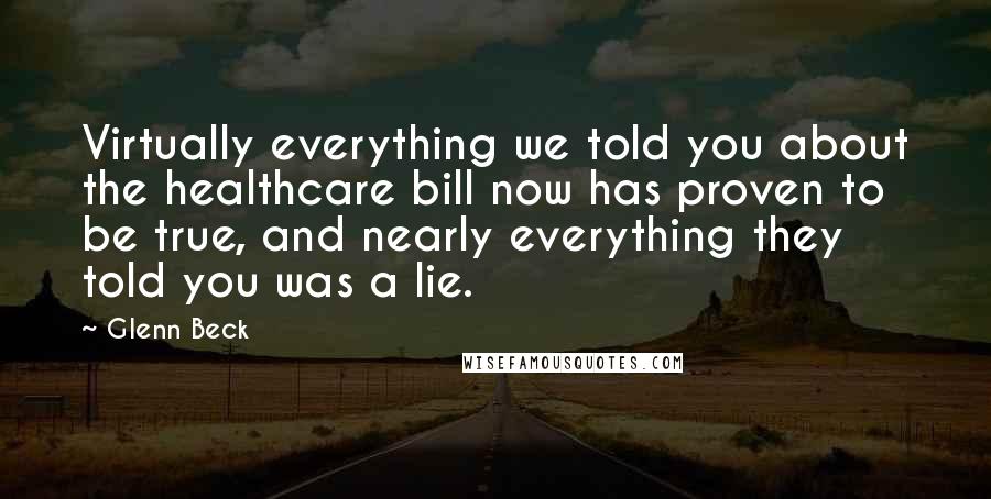 Glenn Beck Quotes: Virtually everything we told you about the healthcare bill now has proven to be true, and nearly everything they told you was a lie.