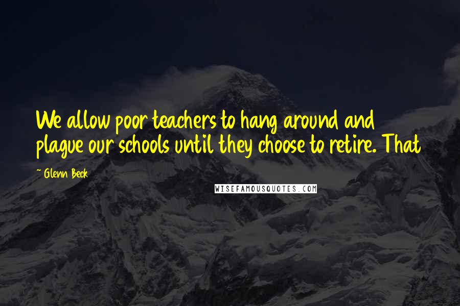 Glenn Beck Quotes: We allow poor teachers to hang around and plague our schools until they choose to retire. That