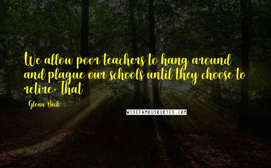 Glenn Beck Quotes: We allow poor teachers to hang around and plague our schools until they choose to retire. That