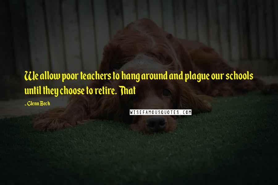 Glenn Beck Quotes: We allow poor teachers to hang around and plague our schools until they choose to retire. That