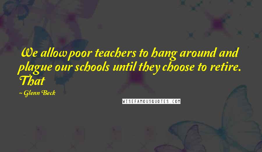 Glenn Beck Quotes: We allow poor teachers to hang around and plague our schools until they choose to retire. That