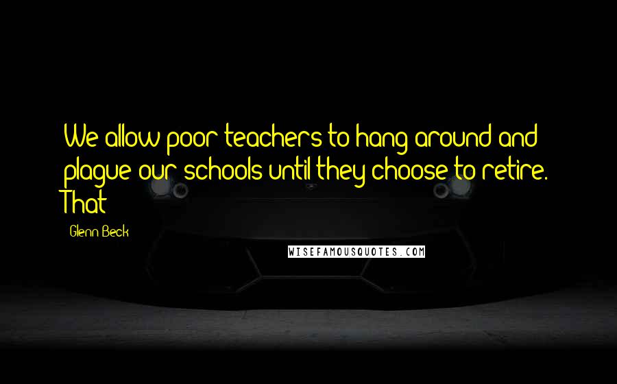 Glenn Beck Quotes: We allow poor teachers to hang around and plague our schools until they choose to retire. That