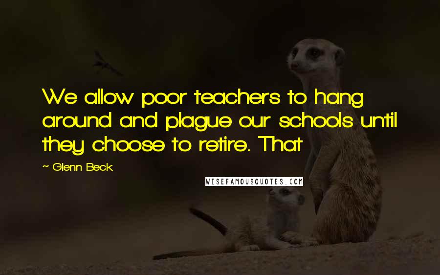 Glenn Beck Quotes: We allow poor teachers to hang around and plague our schools until they choose to retire. That