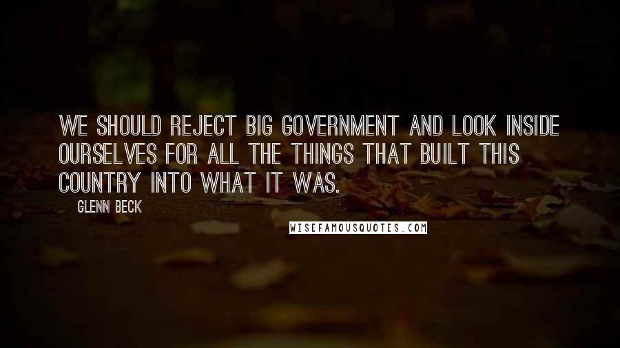 Glenn Beck Quotes: We should reject big government and look inside ourselves for all the things that built this country into what it was.