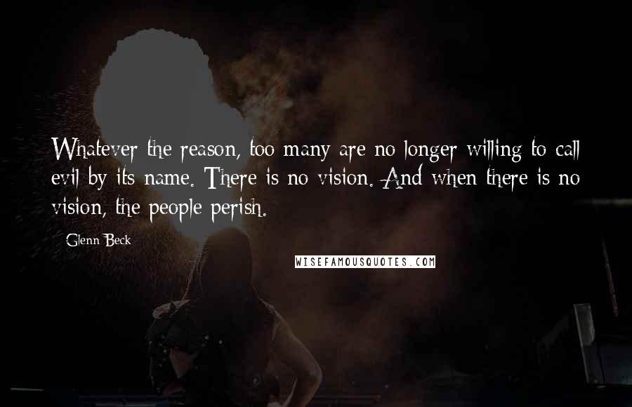 Glenn Beck Quotes: Whatever the reason, too many are no longer willing to call evil by its name. There is no vision. And when there is no vision, the people perish.