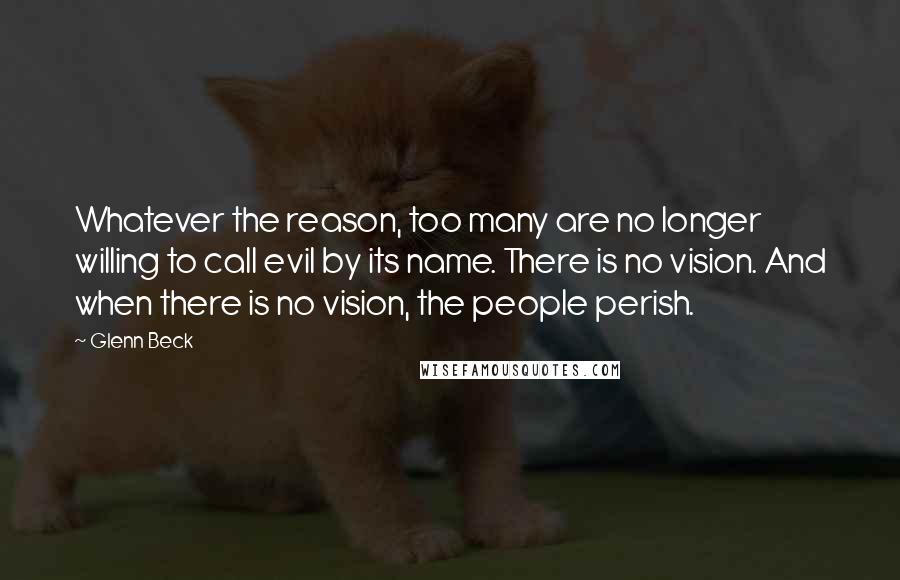 Glenn Beck Quotes: Whatever the reason, too many are no longer willing to call evil by its name. There is no vision. And when there is no vision, the people perish.