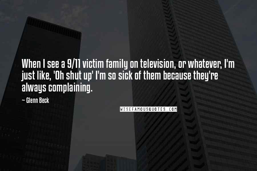 Glenn Beck Quotes: When I see a 9/11 victim family on television, or whatever, I'm just like, 'Oh shut up' I'm so sick of them because they're always complaining.