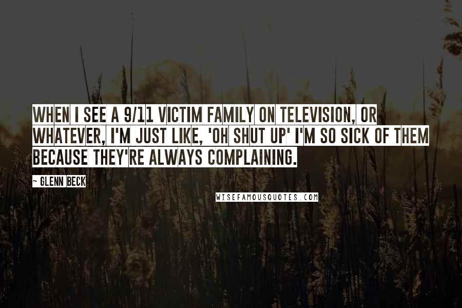 Glenn Beck Quotes: When I see a 9/11 victim family on television, or whatever, I'm just like, 'Oh shut up' I'm so sick of them because they're always complaining.