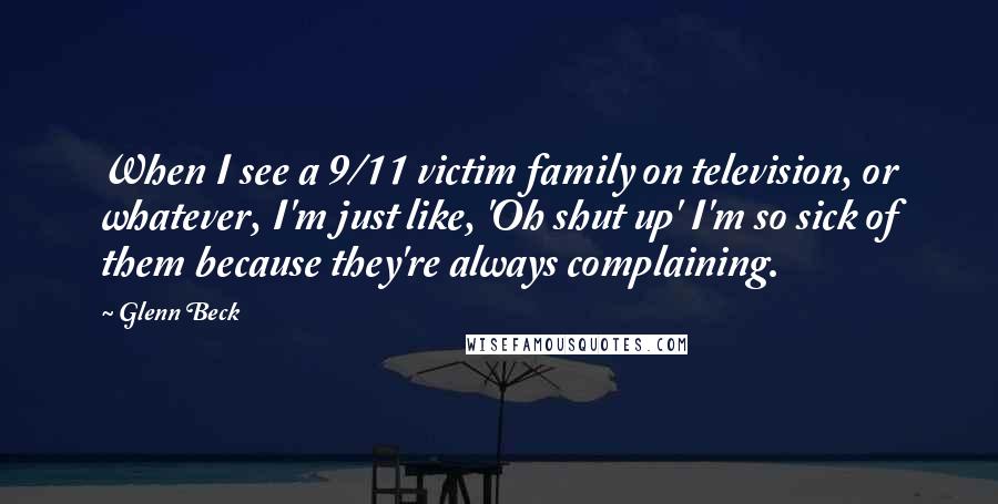 Glenn Beck Quotes: When I see a 9/11 victim family on television, or whatever, I'm just like, 'Oh shut up' I'm so sick of them because they're always complaining.