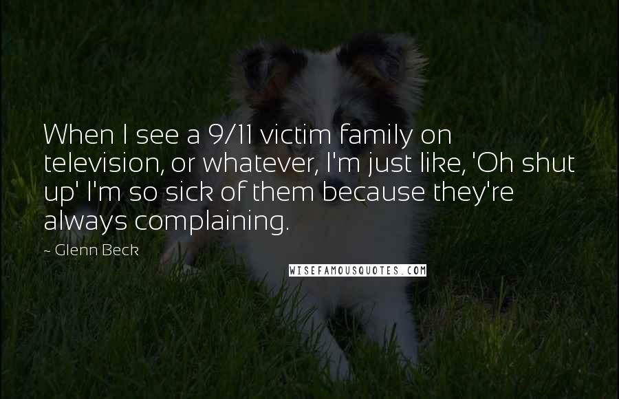 Glenn Beck Quotes: When I see a 9/11 victim family on television, or whatever, I'm just like, 'Oh shut up' I'm so sick of them because they're always complaining.