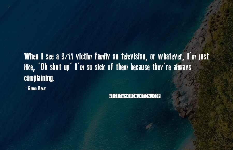 Glenn Beck Quotes: When I see a 9/11 victim family on television, or whatever, I'm just like, 'Oh shut up' I'm so sick of them because they're always complaining.