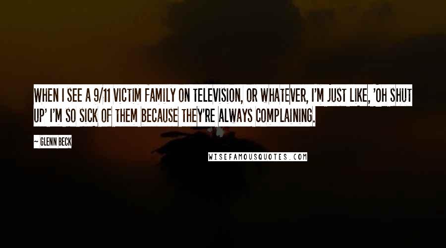 Glenn Beck Quotes: When I see a 9/11 victim family on television, or whatever, I'm just like, 'Oh shut up' I'm so sick of them because they're always complaining.