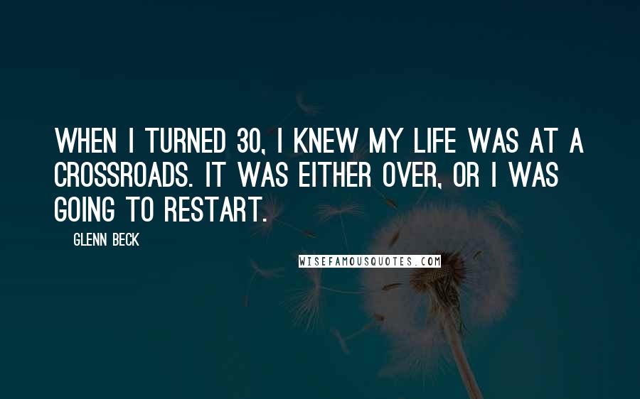 Glenn Beck Quotes: When I turned 30, I knew my life was at a crossroads. It was either over, or I was going to restart.