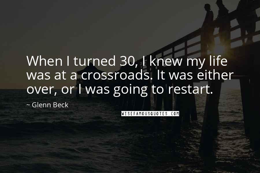 Glenn Beck Quotes: When I turned 30, I knew my life was at a crossroads. It was either over, or I was going to restart.