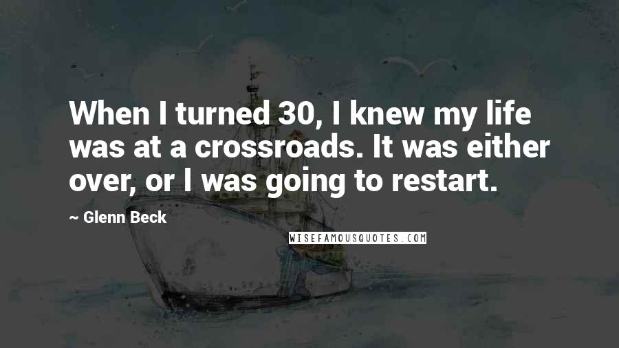 Glenn Beck Quotes: When I turned 30, I knew my life was at a crossroads. It was either over, or I was going to restart.