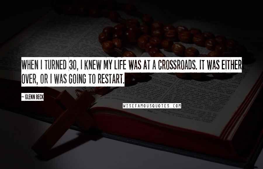 Glenn Beck Quotes: When I turned 30, I knew my life was at a crossroads. It was either over, or I was going to restart.