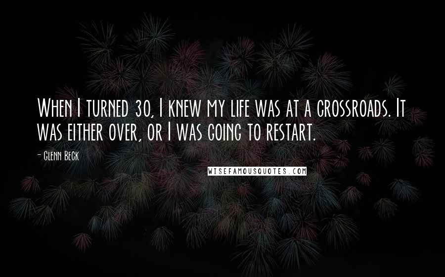 Glenn Beck Quotes: When I turned 30, I knew my life was at a crossroads. It was either over, or I was going to restart.