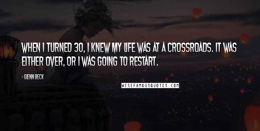Glenn Beck Quotes: When I turned 30, I knew my life was at a crossroads. It was either over, or I was going to restart.