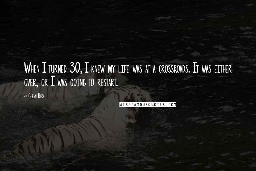 Glenn Beck Quotes: When I turned 30, I knew my life was at a crossroads. It was either over, or I was going to restart.