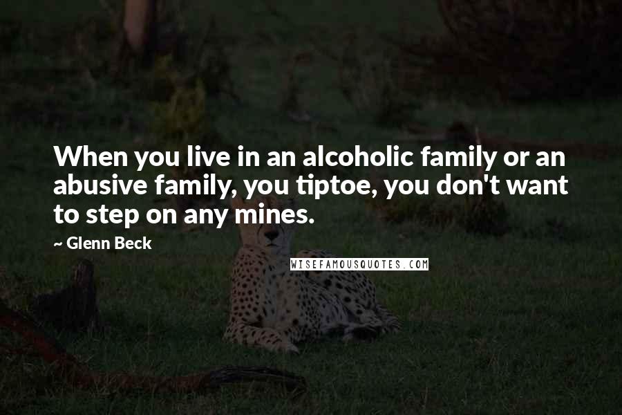 Glenn Beck Quotes: When you live in an alcoholic family or an abusive family, you tiptoe, you don't want to step on any mines.