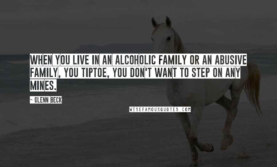 Glenn Beck Quotes: When you live in an alcoholic family or an abusive family, you tiptoe, you don't want to step on any mines.