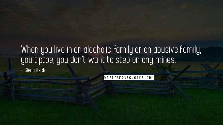 Glenn Beck Quotes: When you live in an alcoholic family or an abusive family, you tiptoe, you don't want to step on any mines.