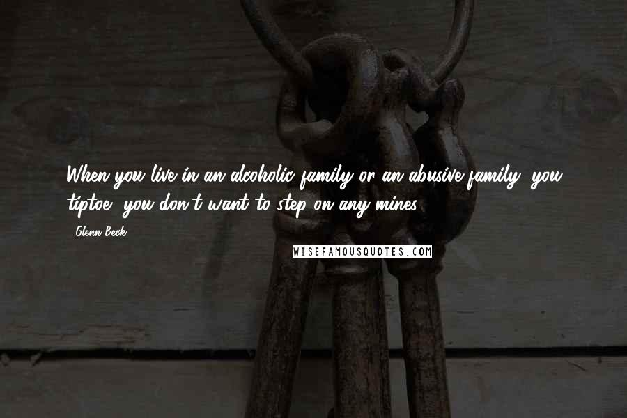 Glenn Beck Quotes: When you live in an alcoholic family or an abusive family, you tiptoe, you don't want to step on any mines.