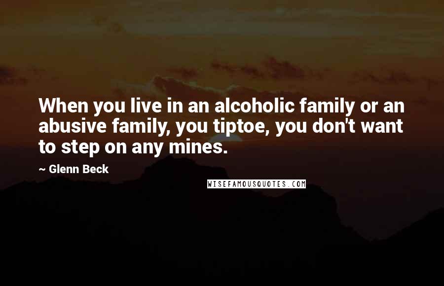 Glenn Beck Quotes: When you live in an alcoholic family or an abusive family, you tiptoe, you don't want to step on any mines.