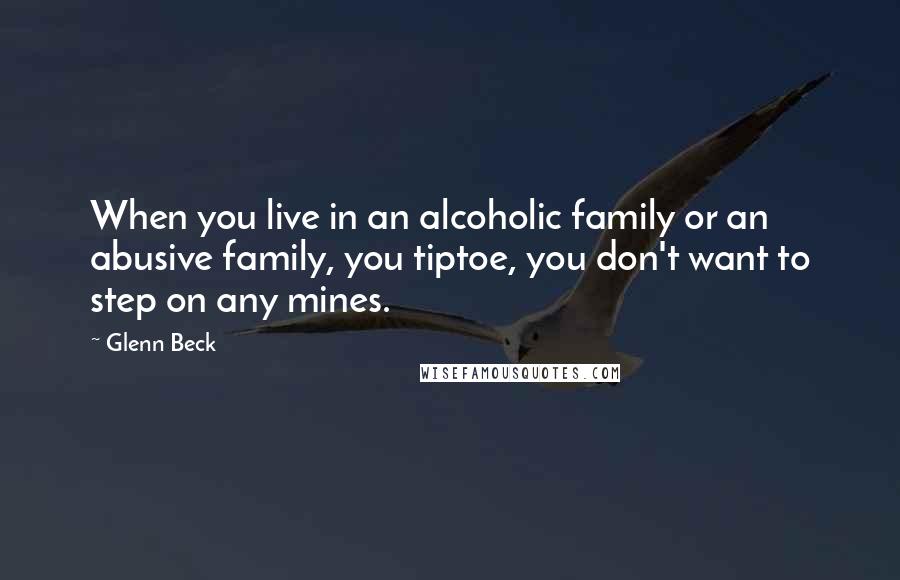 Glenn Beck Quotes: When you live in an alcoholic family or an abusive family, you tiptoe, you don't want to step on any mines.