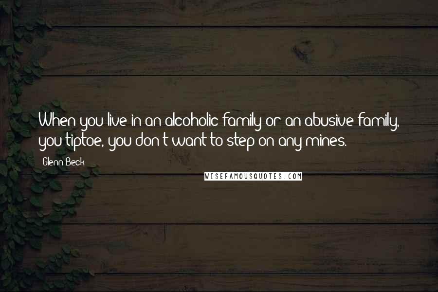 Glenn Beck Quotes: When you live in an alcoholic family or an abusive family, you tiptoe, you don't want to step on any mines.