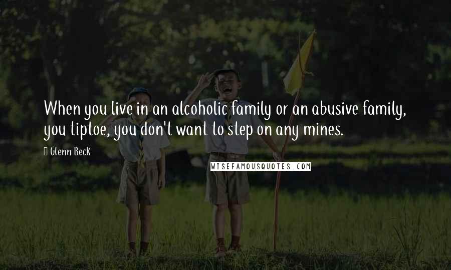 Glenn Beck Quotes: When you live in an alcoholic family or an abusive family, you tiptoe, you don't want to step on any mines.