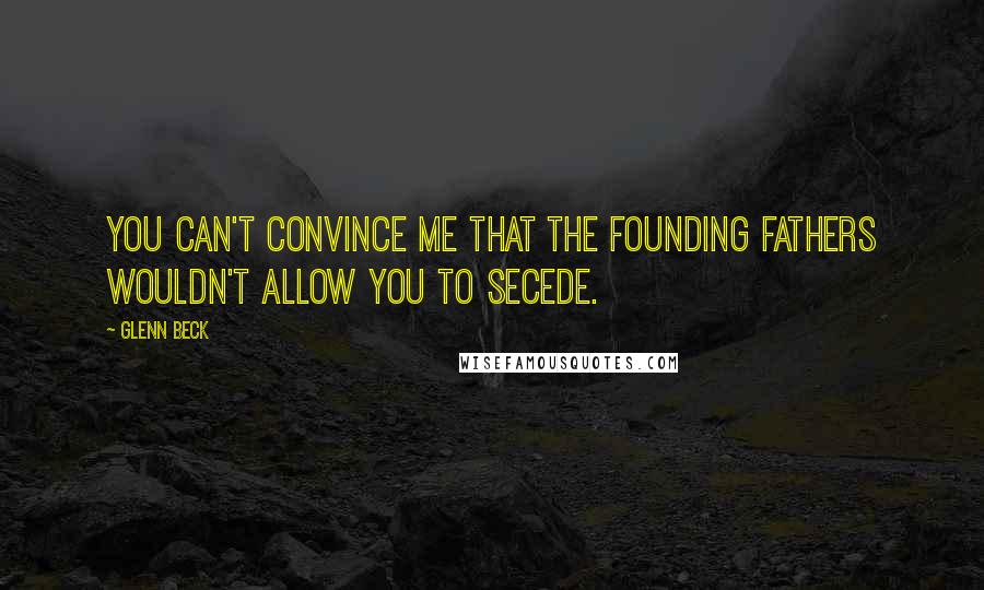 Glenn Beck Quotes: You can't convince me that the founding fathers wouldn't allow you to secede.