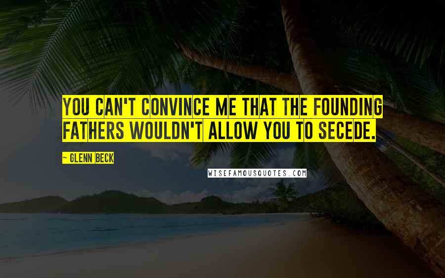 Glenn Beck Quotes: You can't convince me that the founding fathers wouldn't allow you to secede.