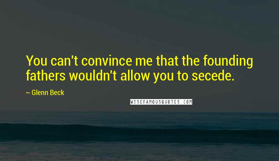 Glenn Beck Quotes: You can't convince me that the founding fathers wouldn't allow you to secede.