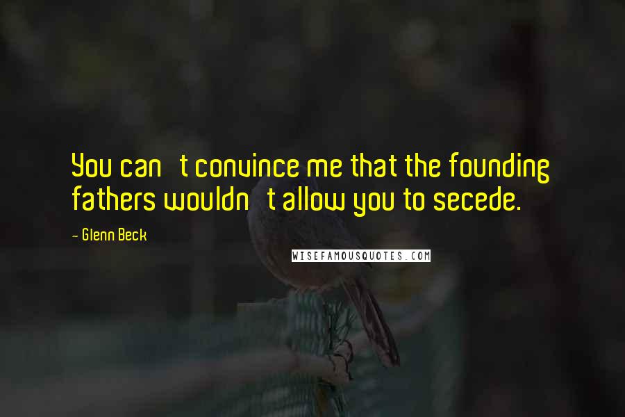 Glenn Beck Quotes: You can't convince me that the founding fathers wouldn't allow you to secede.