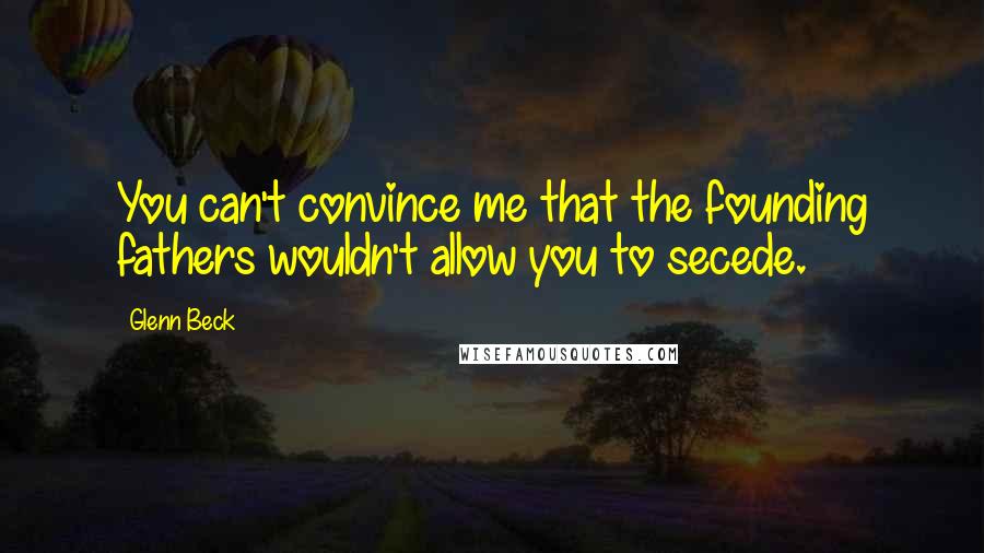 Glenn Beck Quotes: You can't convince me that the founding fathers wouldn't allow you to secede.
