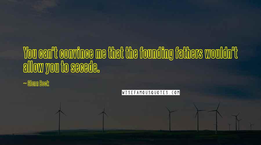 Glenn Beck Quotes: You can't convince me that the founding fathers wouldn't allow you to secede.